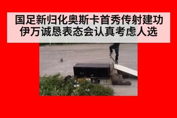 国足新归化奥斯卡首秀传射建功伊万诚恳表态会认真考虑人选