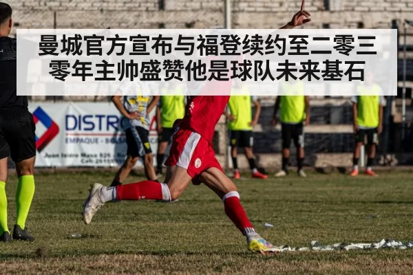 曼城官方宣布与福登续约至二零三零年主帅盛赞他是球队未来基石