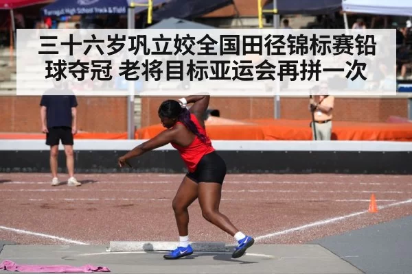 三十六岁巩立姣全国田径锦标赛铅球夺冠 老将目标亚运会再拼一次
