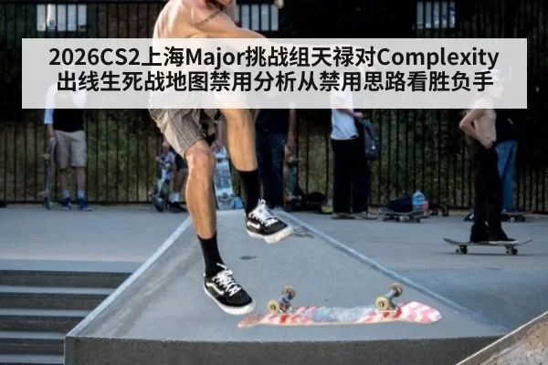 2026CS2上海Major挑战组天禄对Complexity出线生死战地图禁用分析从禁用思路看胜负手